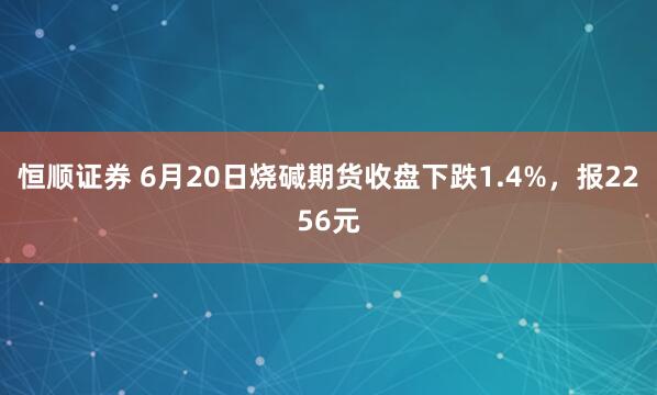 恒顺证券 6月20日烧碱期货收盘下跌1.4%，报2256元