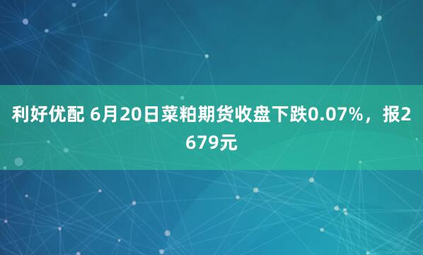 利好优配 6月20日菜粕期货收盘下跌0.07%，报2679元