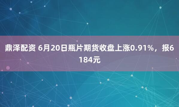 鼎泽配资 6月20日瓶片期货收盘上涨0.91%，报6184元