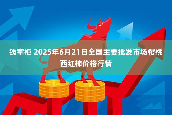 钱掌柜 2025年6月21日全国主要批发市场樱桃西红柿价格行情