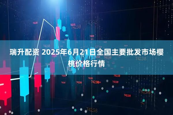瑞升配资 2025年6月21日全国主要批发市场樱桃价格行情