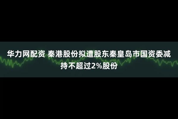 华力网配资 秦港股份拟遭股东秦皇岛市国资委减持不超过2%股份