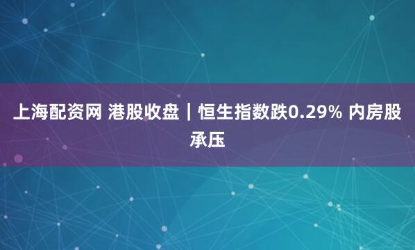 上海配资网 港股收盘｜恒生指数跌0.29% 内房股承压