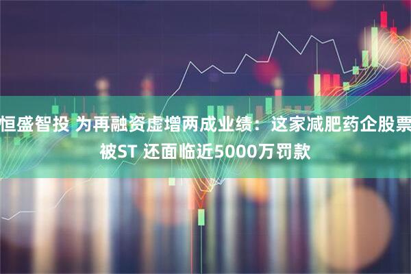 恒盛智投 为再融资虚增两成业绩：这家减肥药企股票被ST 还面临近5000万罚款