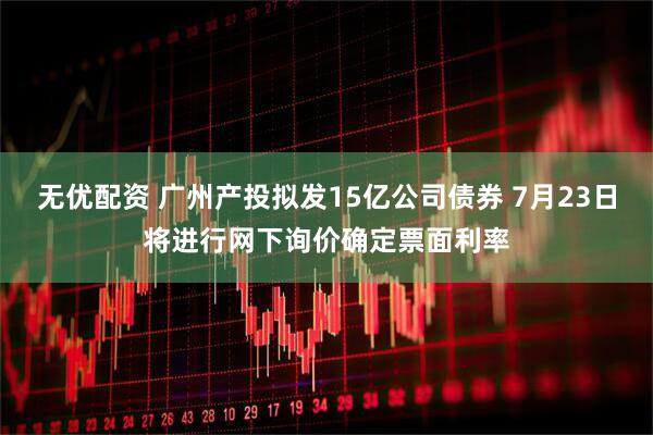 无优配资 广州产投拟发15亿公司债券 7月23日将进行网下询价确定票面利率