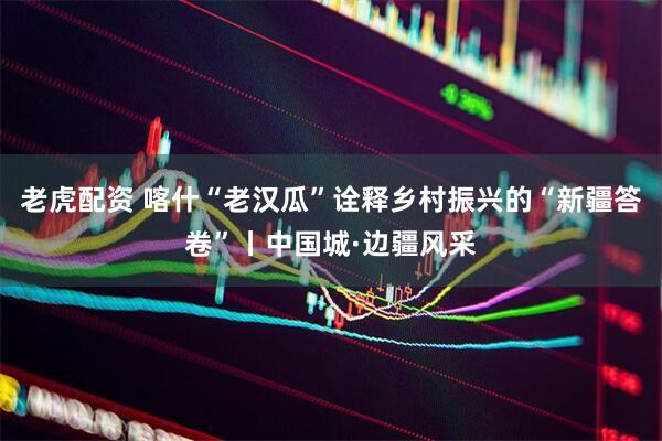 老虎配资 喀什“老汉瓜”诠释乡村振兴的“新疆答卷”丨中国城·边疆风采
