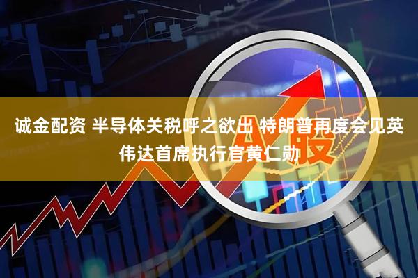 诚金配资 半导体关税呼之欲出 特朗普再度会见英伟达首席执行官黄仁勋