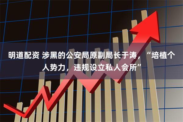 明道配资 涉黑的公安局原副局长于涛，“培植个人势力，违规设立私人会所”