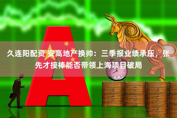 久连阳配资 安高地产换帅：三季报业绩承压，张先才接棒能否带领上海项目破局