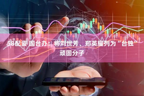 58配资 国台办：将刘世芳、郑英耀列为“台独”顽固分子