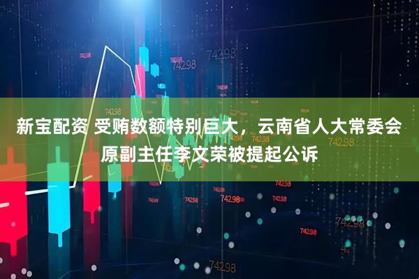 新宝配资 受贿数额特别巨大，云南省人大常委会原副主任李文荣被提起公诉
